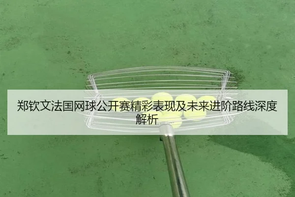 郑钦文法国网球公开赛精彩表现及未来进阶路线深度解析
